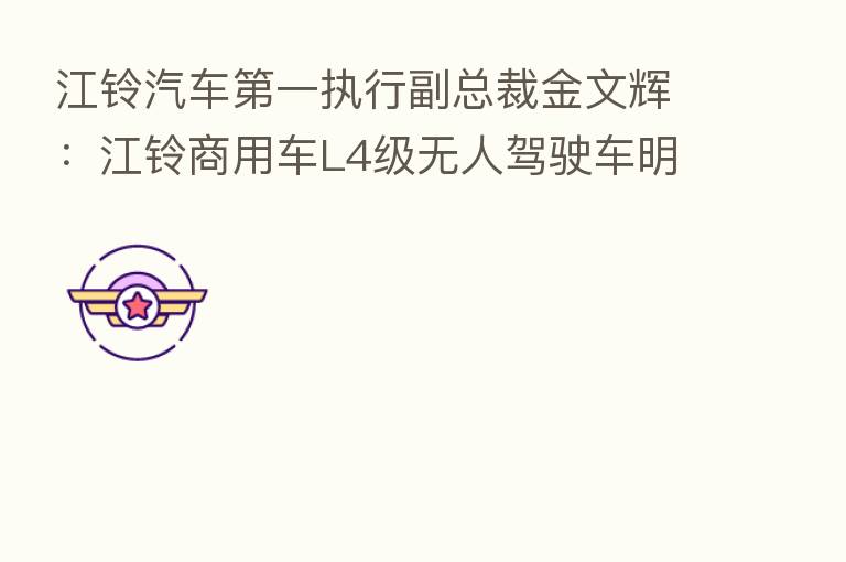 江铃汽车 一执行副总裁金文辉:江铃商用车L4级无人驾驶车明年量产 乘用车将转型电动汽车