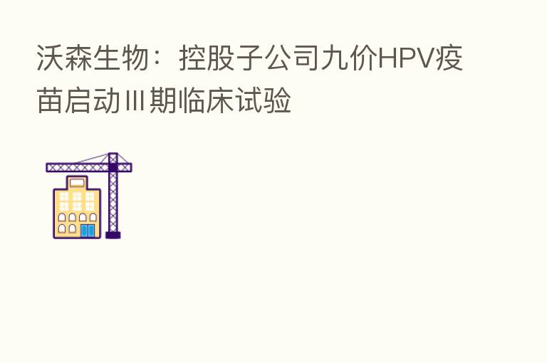 沃森生物:控股子公司九价HPV疫苗启动Ⅲ期临床试验
