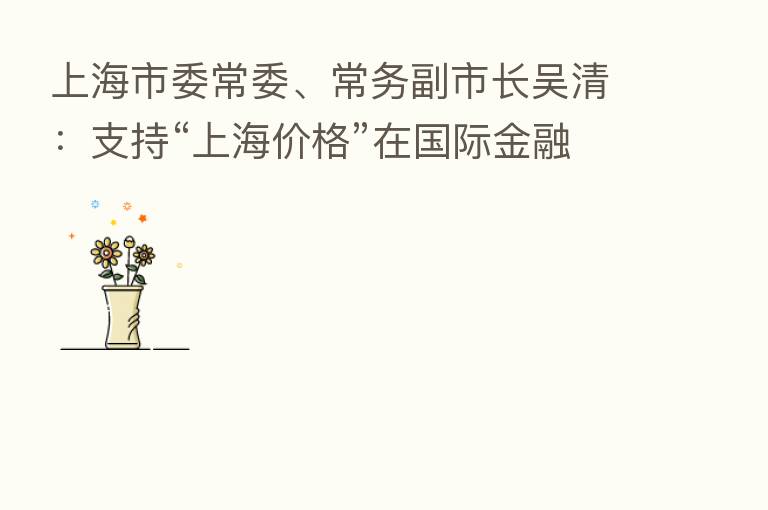 上海市委常委、常务副市长吴清:支持“上海价格”在国际金融市场广泛应用