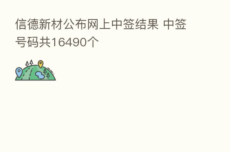 信德新材公布网上中签结果 中签号码共16490个