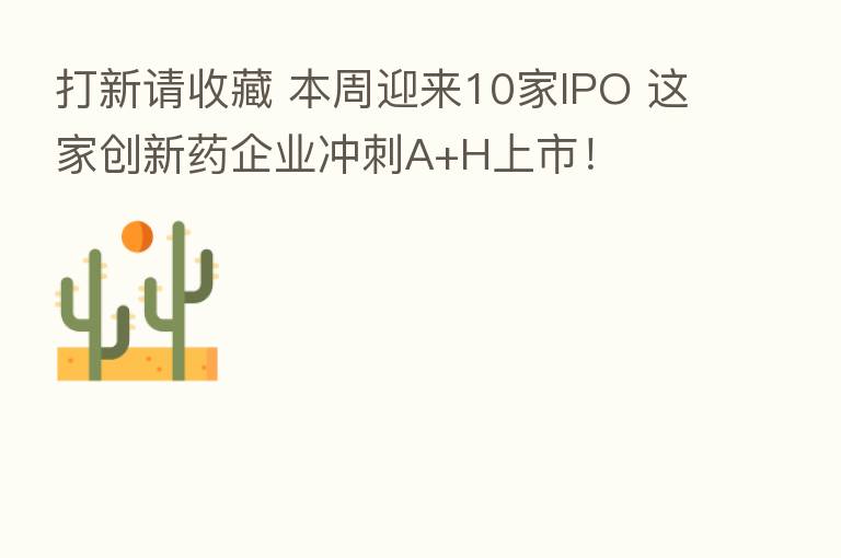 打新请收藏 本周迎来10家IPO 这家创新药企业冲刺A+H上市!