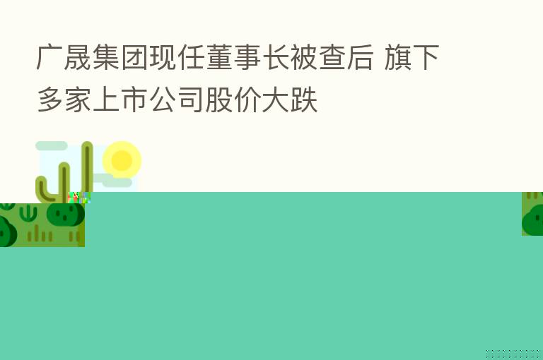 广晟集团现任董事长被查后 旗下多家上市公司股价大跌