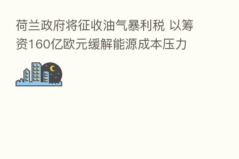 荷兰政府将征收油气暴利税 以筹资160亿欧元缓解能源成本压力