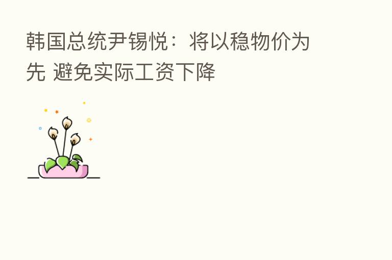 韩国总统尹锡悦：将以稳物价为先 避免实际工资下降