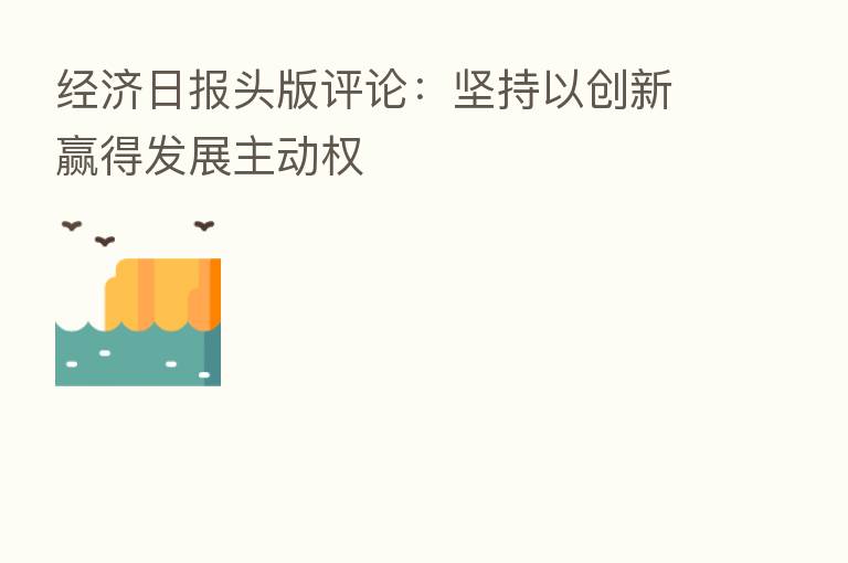 经济日报头版评论:坚持以创新赢得发展主动权