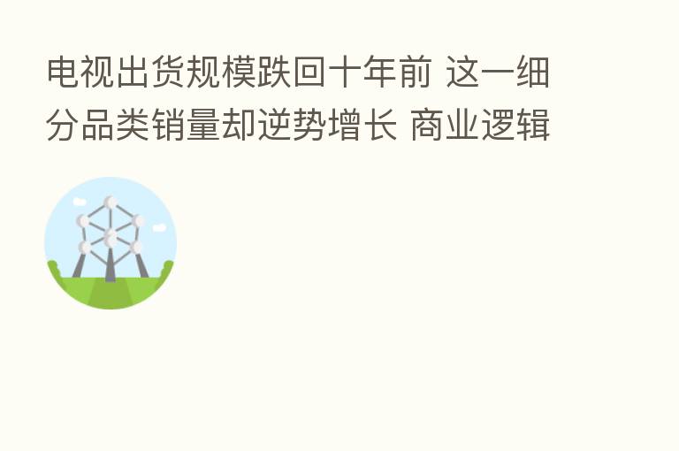 电视出货规模跌回十年前 这一细分品类销量却逆势增长 商业逻辑被重构?