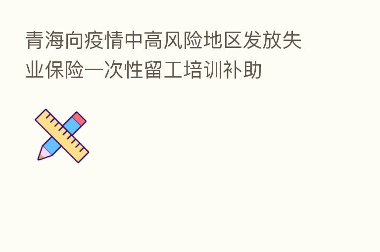 青海向疫情中高风险地区发放失业 一次性留工培训补助
