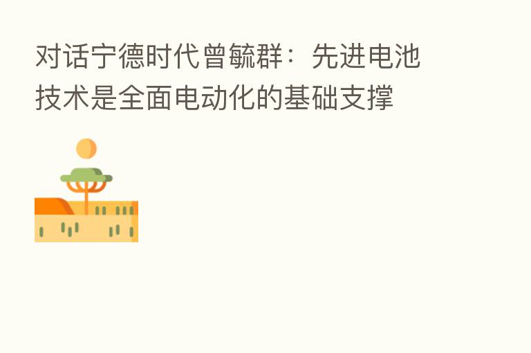 对话宁德时代曾毓群:先进电池技术是全面电动化的基础支撑