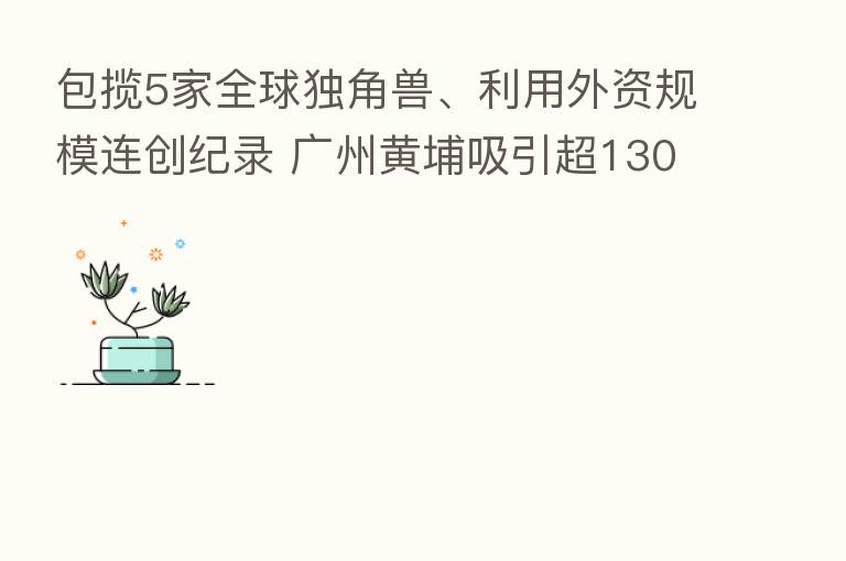 包揽5家全球独角兽、利用外资规模连创纪录 广州黄埔吸引超1300亿投资项目签约
