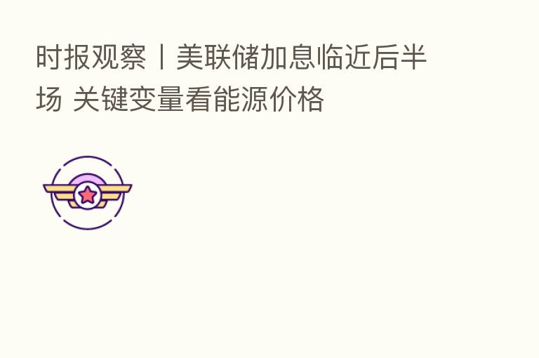 时报观察丨美联储加息临近后半场 关键变量看能源价格
