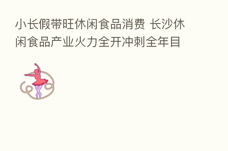 小长假带旺休闲食品消费 长沙休闲食品产业火力全开冲刺全年目标