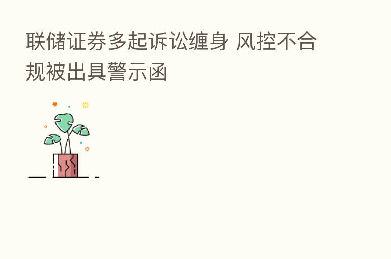 联储证券多起诉讼缠身 风控不合规被出具警示函