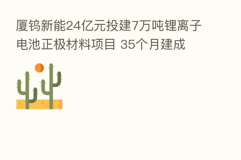 厦钨新能24亿元投建7万吨锂离子电池正极材料项目 35个月建成