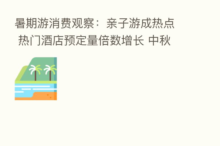 暑期游消费观察:亲子游成热点 热门酒店预定量倍数增长 中秋国庆或持续修复