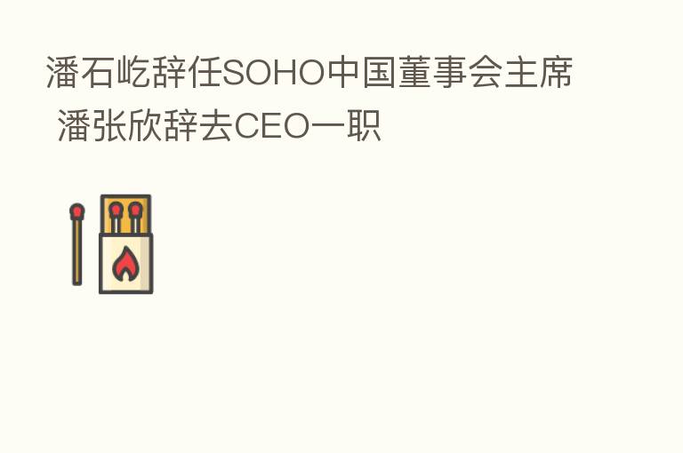 潘石屹辞任SOHO中国董事会主席 潘张欣辞去CEO一职