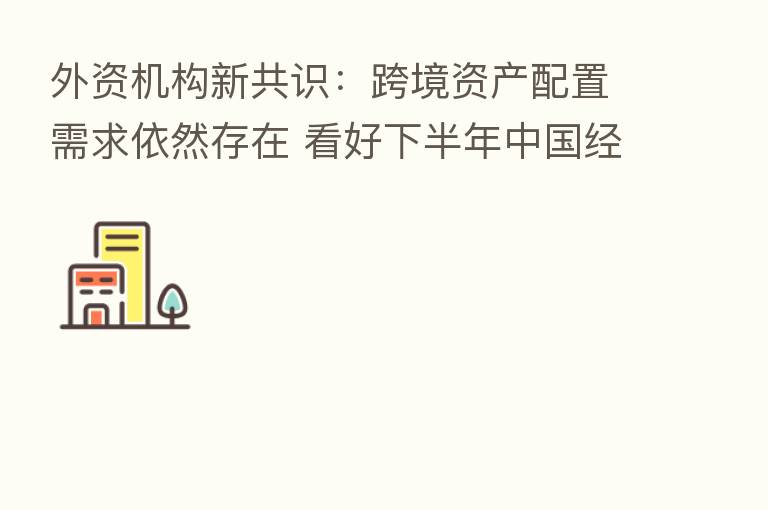 外资机构新共识:跨境资产配置需求依然存在 看好下半年中国经济复苏