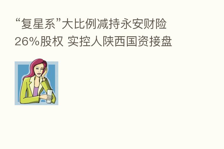 “复星系”大比例减持永安财险26%股权 实控人陕西国资接盘