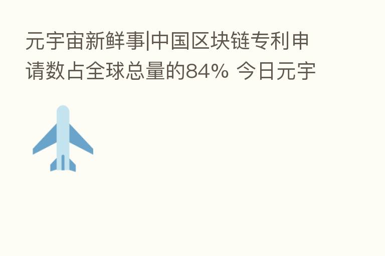 元宇宙新鲜事|中国区块链专利申请数占全球总量的84% 今日元宇宙板块涨1.18%