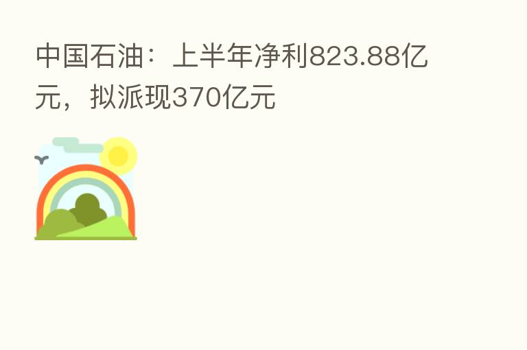 中国石油:上半年净利823.88亿元,拟派现370亿元
