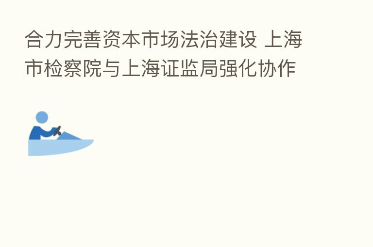 合力完善资本市场法治建设 上海市检察院与上海证监局强化协作