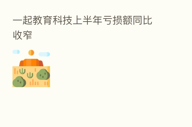 一起教育科技上半年亏损额同比收窄