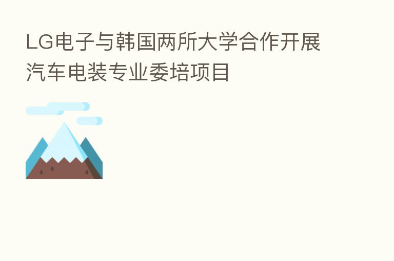 LG电子与韩国两所大学合作开展汽车电装专业委培项目