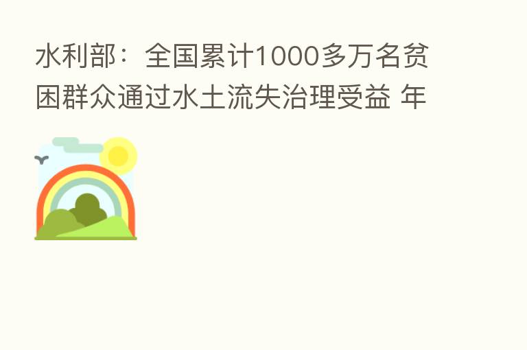 水利部:全国累计1000多万名贫困群众通过水土流失治理受益 年增收约50亿元