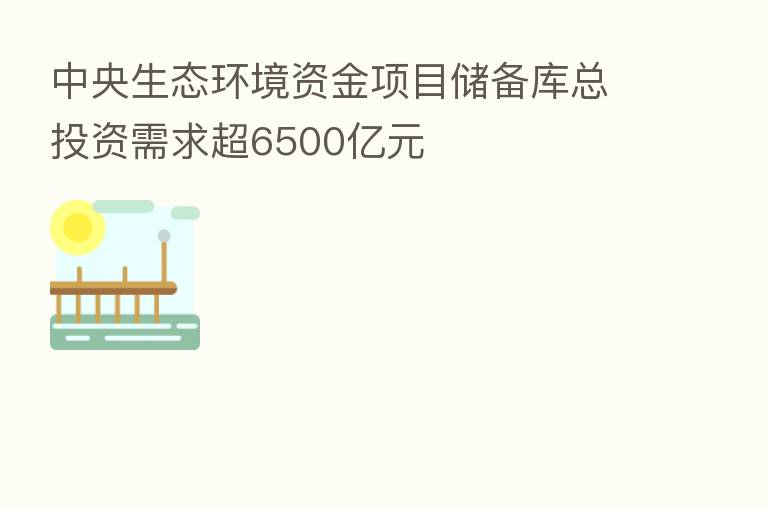 中央生态环境资金项目储备库总投资需求超6500亿元