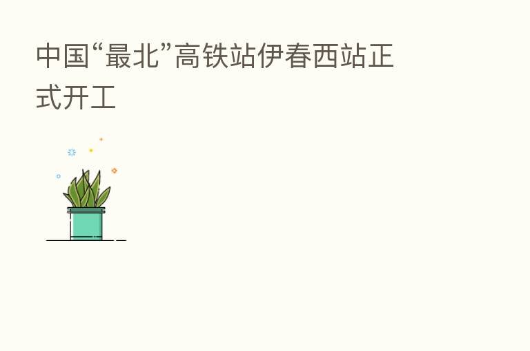 中国“ 北”高铁站伊春西站正式开工