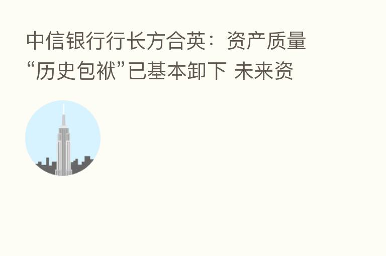 中信银行行长方合英:资产质量“历史包袱”已基本卸下 未来资产质量向好趋势可持续、更稳固
