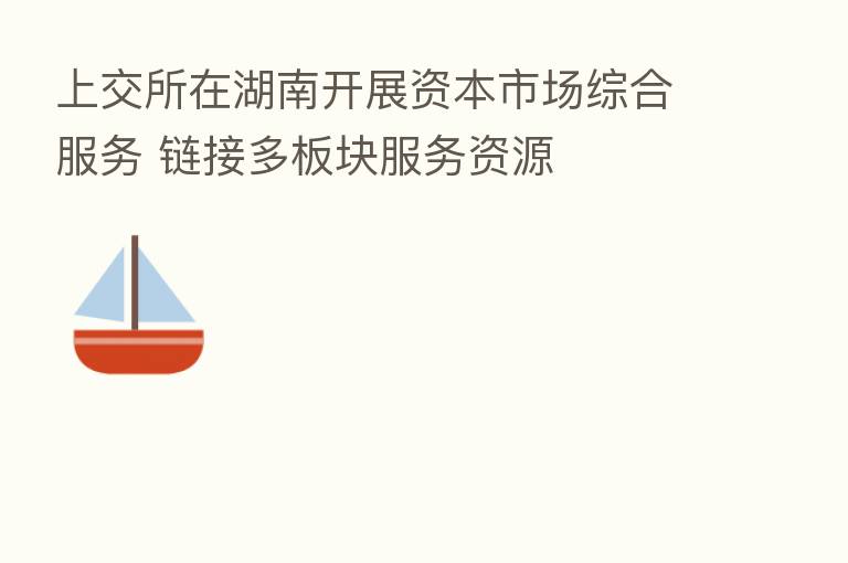上交所在湖南开展资本市场综合服务 链接多板块服务资源