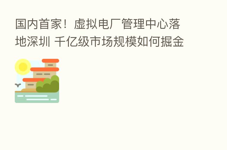国内首家！虚拟电厂管理中心落地深圳 千亿级市场规模如何掘金？