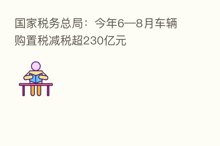 国家税务总局:今年6—8月车辆购置税减税超230亿元