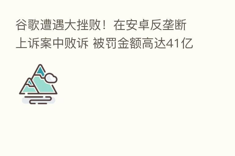 谷歌遭遇大挫败!在安卓反垄断上诉案中败诉 被罚金额高达41亿欧元