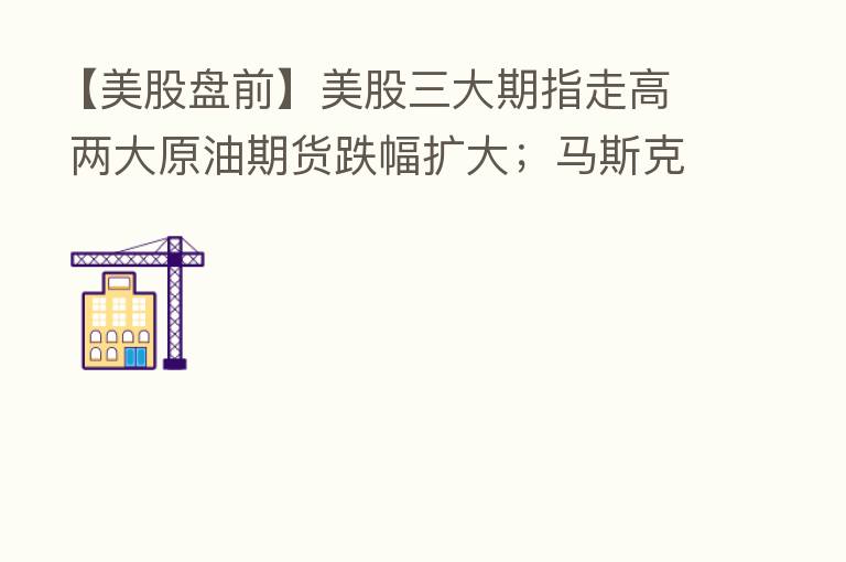 【美股盘前】美股三大期指走高 两大原油期货跌幅扩大;马斯克正式通知终止购买推特;巴菲特14年来首次减持比亚迪