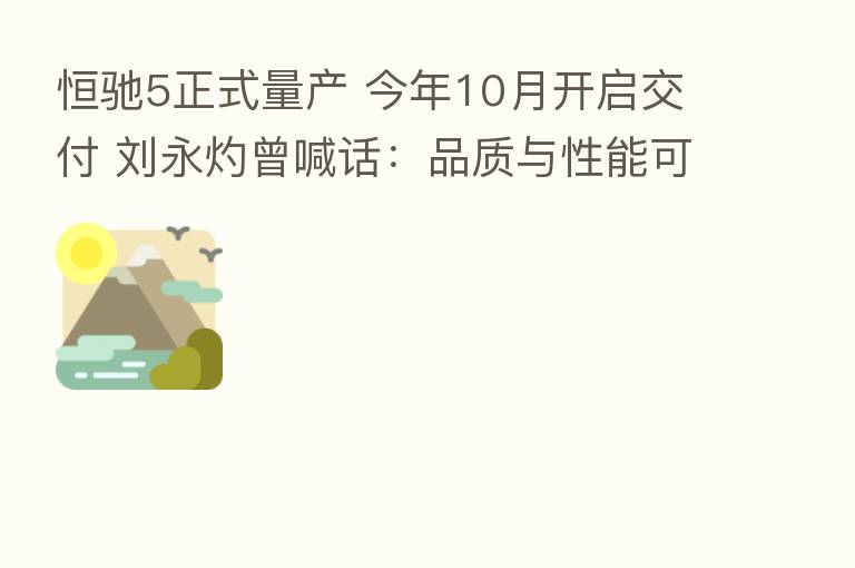 恒驰5正式量产 今年10月开启交付 刘永灼曾喊话:品质与性能可媲美Model Y