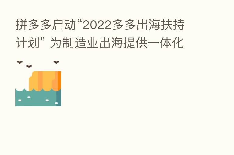 拼多多启动“2022多多出海扶持计划” 为制造业出海提供一体化服务,长期稳定投入