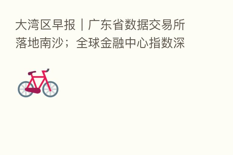 大湾区早报|广东省数据交易所落地南沙;全球金融中心指数深圳位列 9