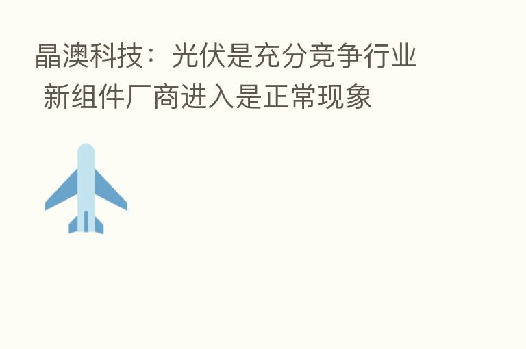 晶澳科技:光伏是充分竞争行业 新组件厂商进入是正常现象