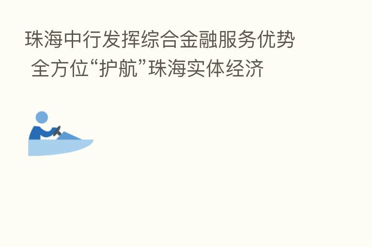 珠海中行发挥综合金融服务优势 全方位“护航”珠海实体经济