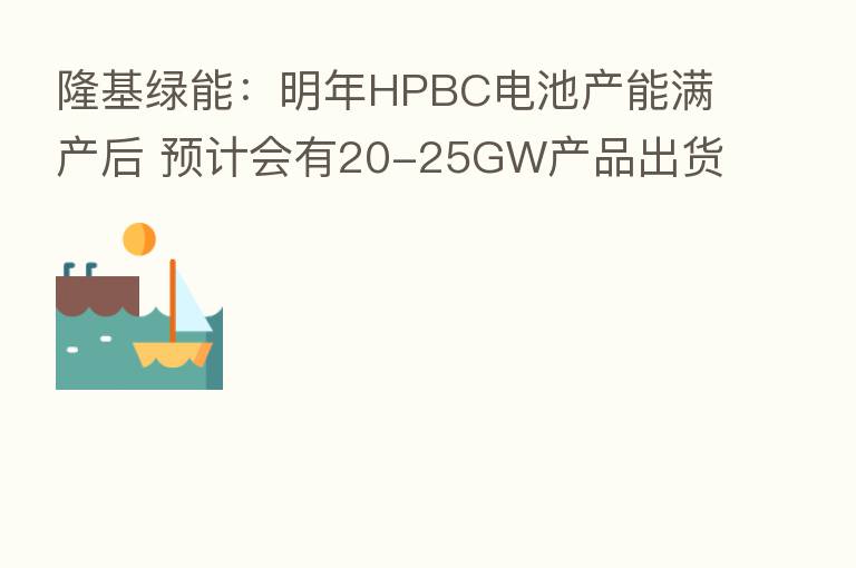 隆基绿能:明年HPBC电池产能满产后 预计会有20-25GW产品出货