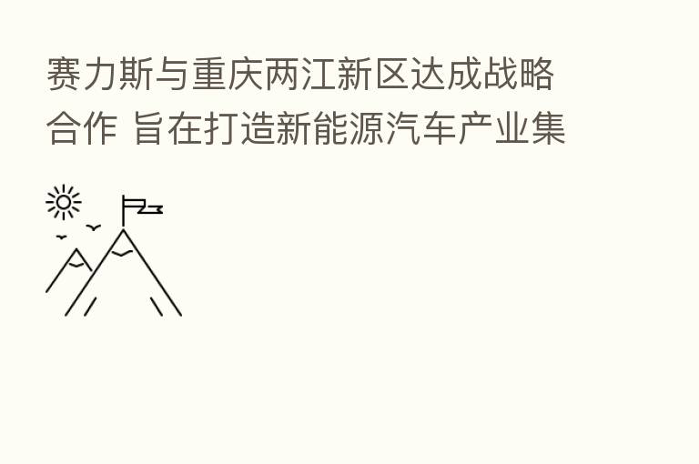 赛力斯与重庆两江新区达成战略合作 旨在打造新能源汽车产业集群