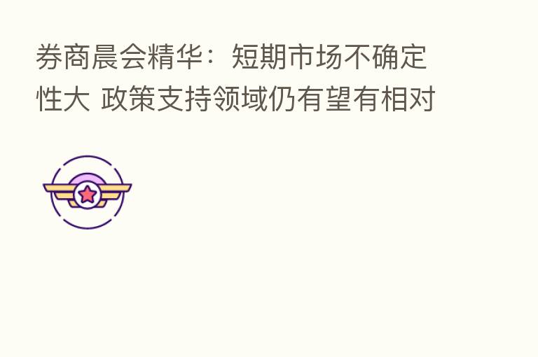 券商晨会精华：短期市场不确定性大 政策支持领域仍有望有相对表现