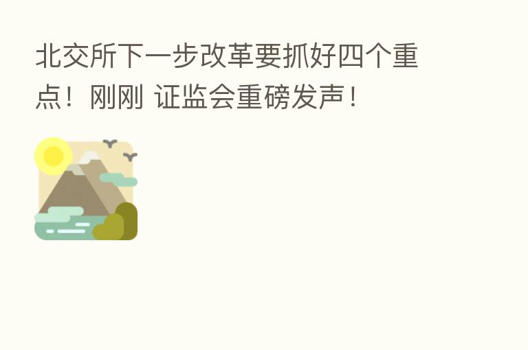 北交所下一步改革要抓好四个重点!刚刚 证监会重磅发声!
