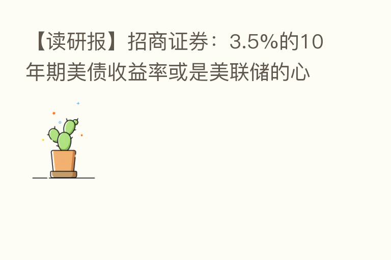 【读研报】招商证券:3.5%的10年期美债收益率或是美联储的心理关口