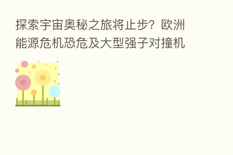 探索宇宙奥秘之旅将止步?欧洲能源危机恐危及大型强子对撞机运转