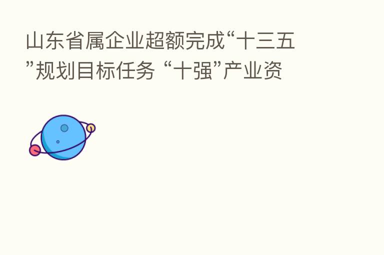山东省属企业超额完成“十三五”规划目标任务 “十强”产业资产总额增至8880亿