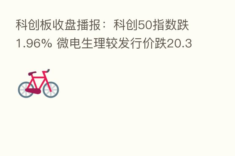 科创板收盘播报:科创50指数跌1.96% 微电生理较发行价跌20.35%