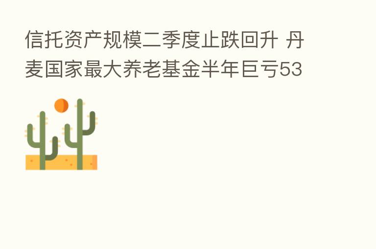 信托资产规模二季度止跌回升 丹麦国家 大养老基金半年巨亏532亿