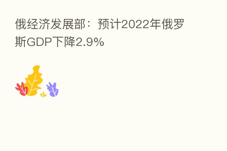 俄经济发展部:预计2022年俄罗斯GDP下降2.9%